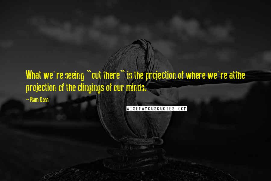 Ram Dass Quotes: What we're seeing "out there" is the projection of where we're atthe projection of the clingings of our minds.