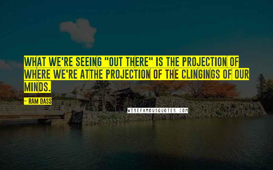 Ram Dass Quotes: What we're seeing "out there" is the projection of where we're atthe projection of the clingings of our minds.