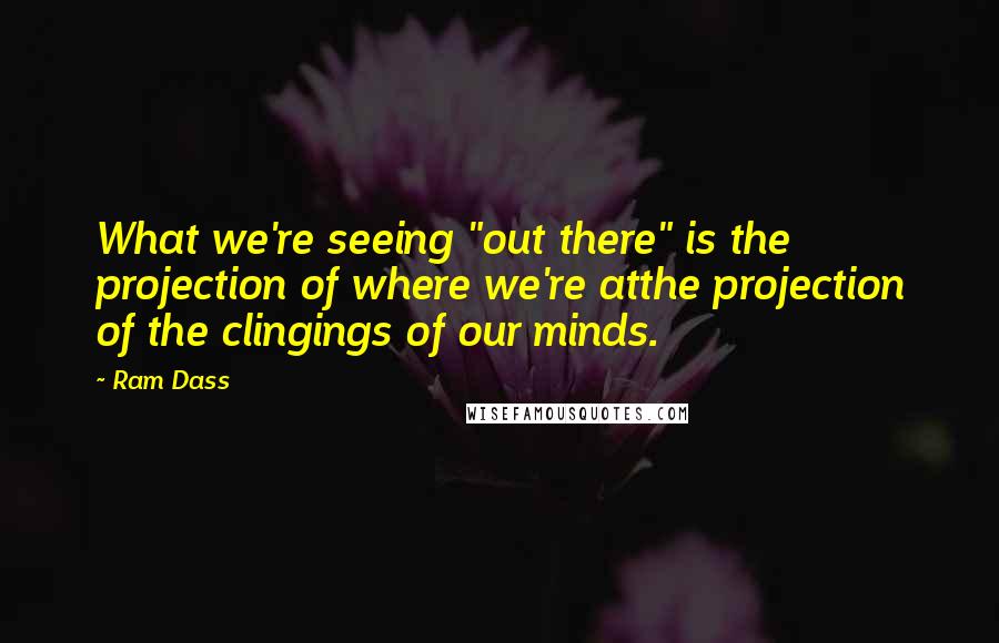 Ram Dass Quotes: What we're seeing "out there" is the projection of where we're atthe projection of the clingings of our minds.