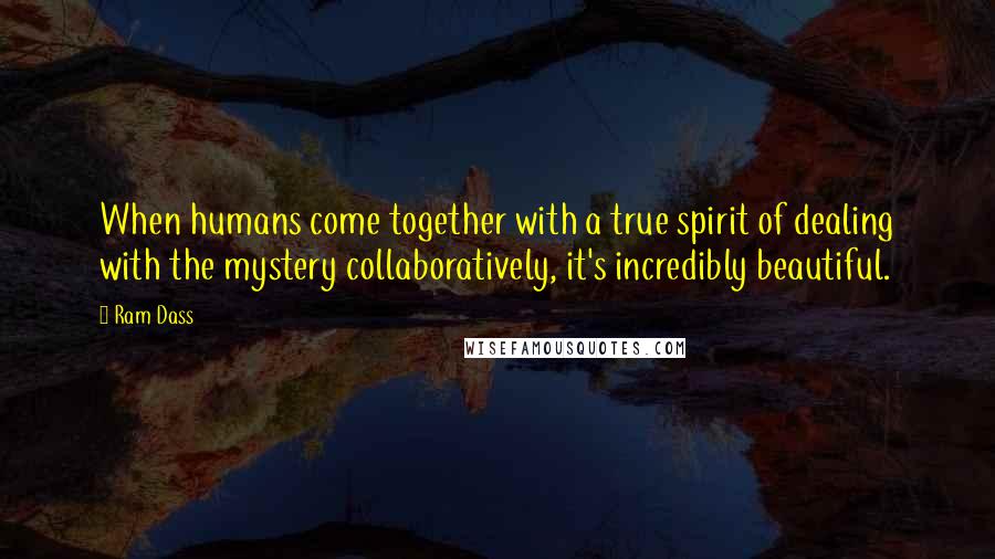 Ram Dass Quotes: When humans come together with a true spirit of dealing with the mystery collaboratively, it's incredibly beautiful.