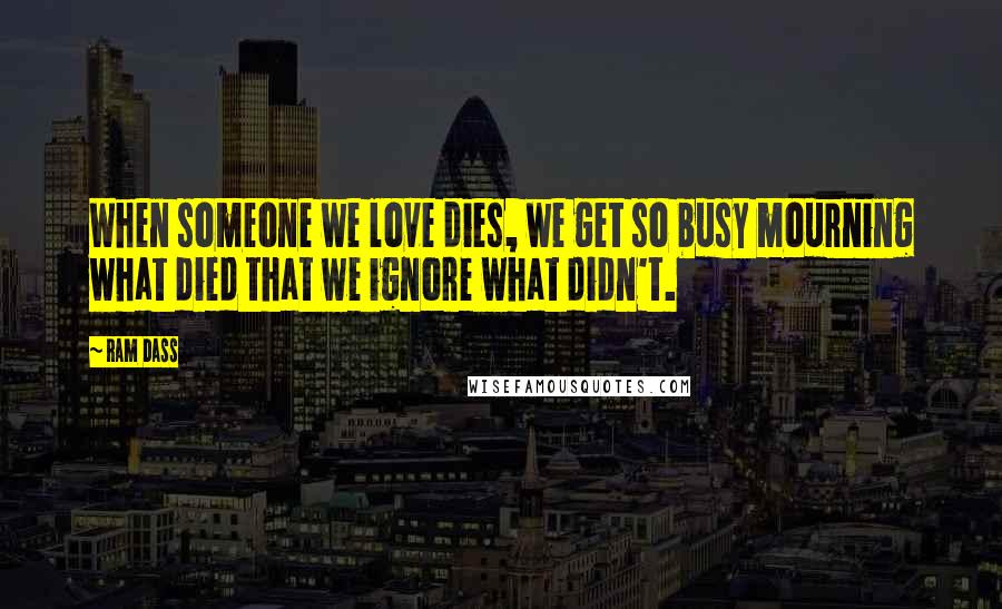 Ram Dass Quotes: When someone we love dies, we get so busy mourning what died that we ignore what didn't.