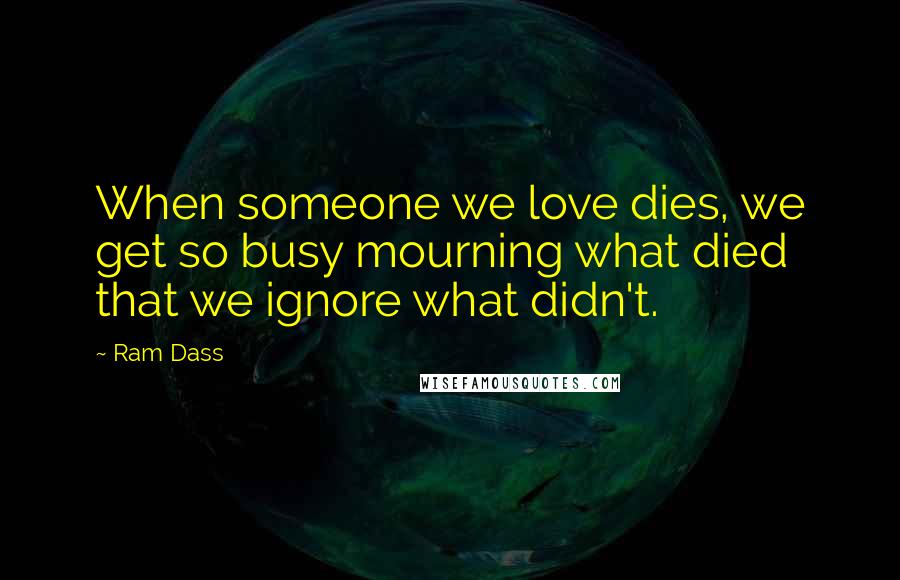 Ram Dass Quotes: When someone we love dies, we get so busy mourning what died that we ignore what didn't.