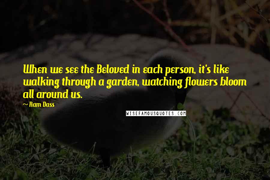 Ram Dass Quotes: When we see the Beloved in each person, it's like walking through a garden, watching flowers bloom all around us.