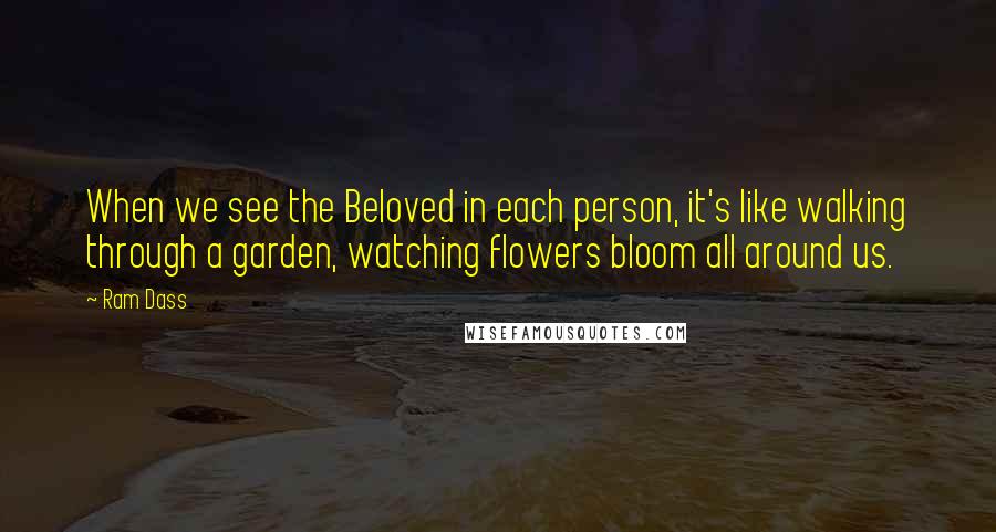 Ram Dass Quotes: When we see the Beloved in each person, it's like walking through a garden, watching flowers bloom all around us.