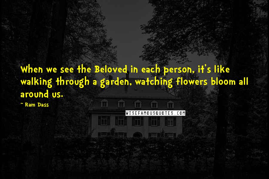 Ram Dass Quotes: When we see the Beloved in each person, it's like walking through a garden, watching flowers bloom all around us.