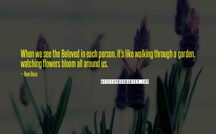 Ram Dass Quotes: When we see the Beloved in each person, it's like walking through a garden, watching flowers bloom all around us.