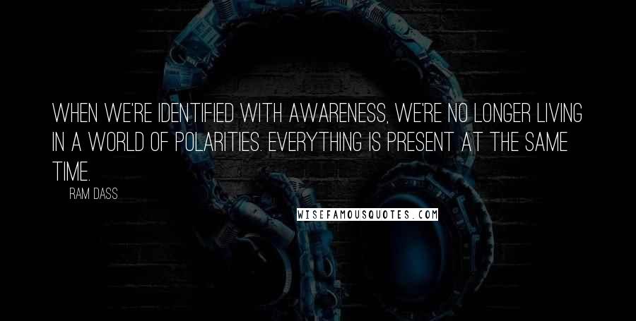 Ram Dass Quotes: When we're identified with Awareness, we're no longer living in a world of polarities. Everything is present at the same time.