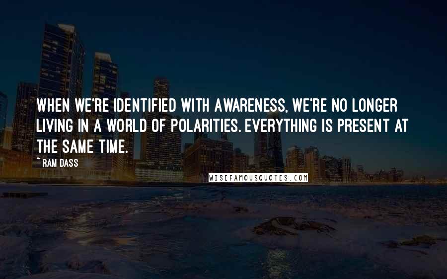 Ram Dass Quotes: When we're identified with Awareness, we're no longer living in a world of polarities. Everything is present at the same time.