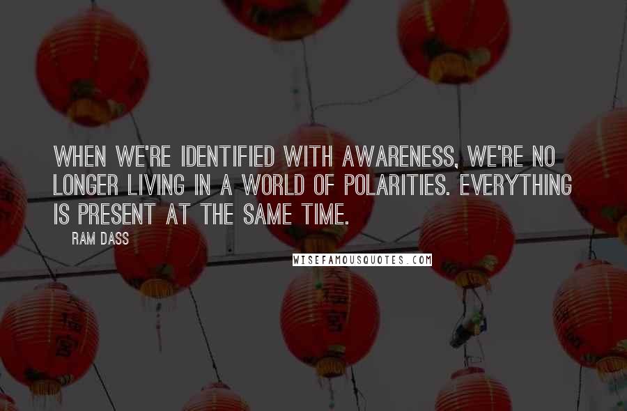 Ram Dass Quotes: When we're identified with Awareness, we're no longer living in a world of polarities. Everything is present at the same time.