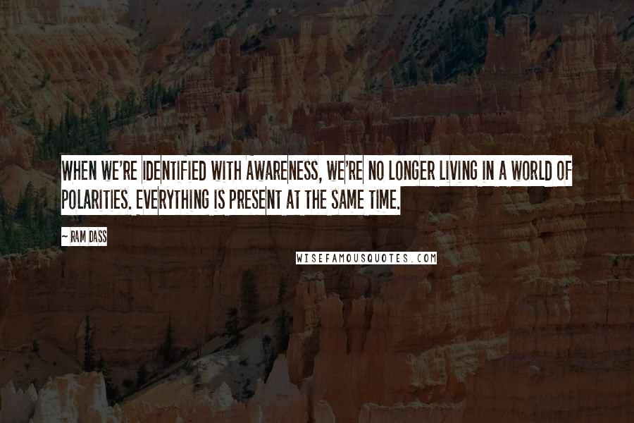 Ram Dass Quotes: When we're identified with Awareness, we're no longer living in a world of polarities. Everything is present at the same time.