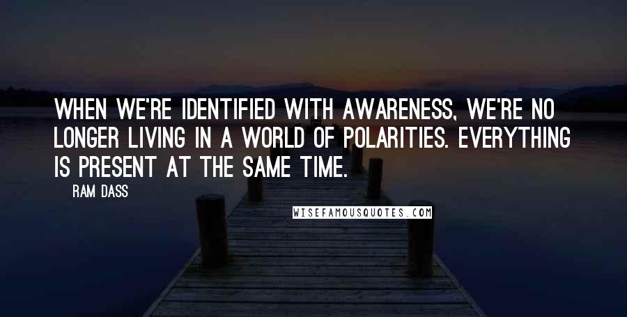 Ram Dass Quotes: When we're identified with Awareness, we're no longer living in a world of polarities. Everything is present at the same time.