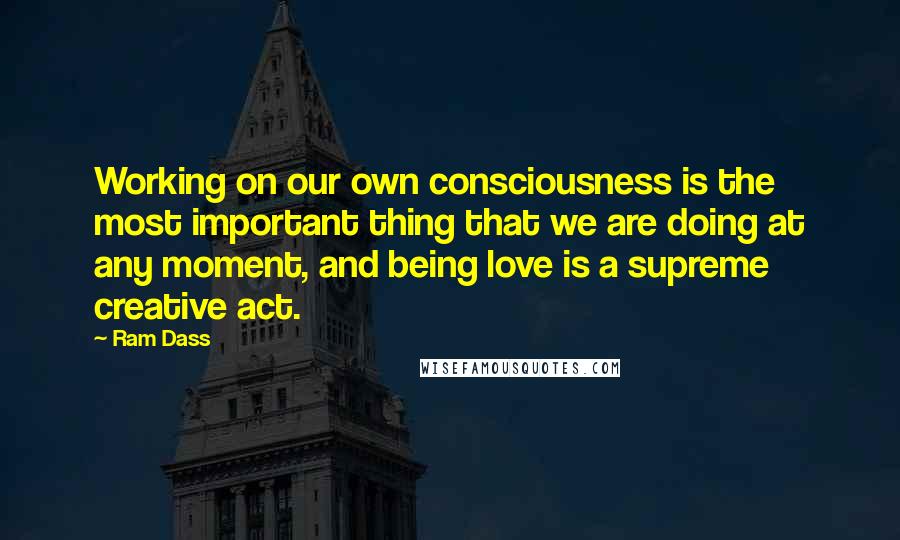 Ram Dass Quotes: Working on our own consciousness is the most important thing that we are doing at any moment, and being love is a supreme creative act.