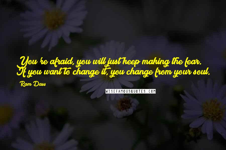 Ram Dass Quotes: You're afraid, you will just keep making the fear. If you want to change it, you change from your soul.