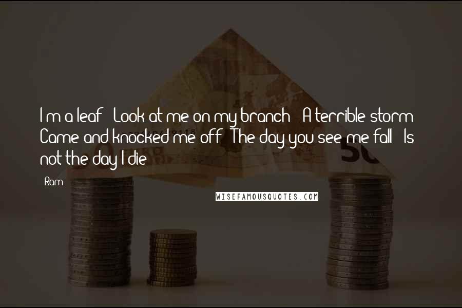 Ram Quotes: I'm a leaf / Look at me on my branch / A terrible storm / Came and knocked me off / The day you see me fall / Is not the day I die