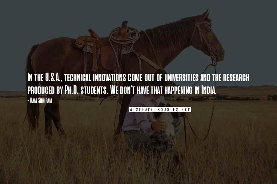 Ram Shriram Quotes: In the U.S.A., technical innovations come out of universities and the research produced by Ph.D. students. We don't have that happening in India.