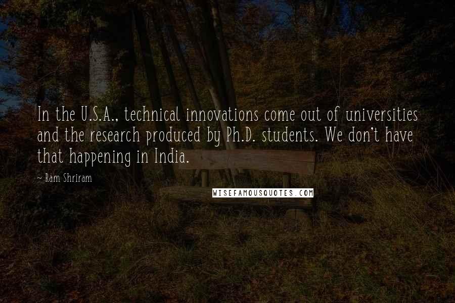 Ram Shriram Quotes: In the U.S.A., technical innovations come out of universities and the research produced by Ph.D. students. We don't have that happening in India.