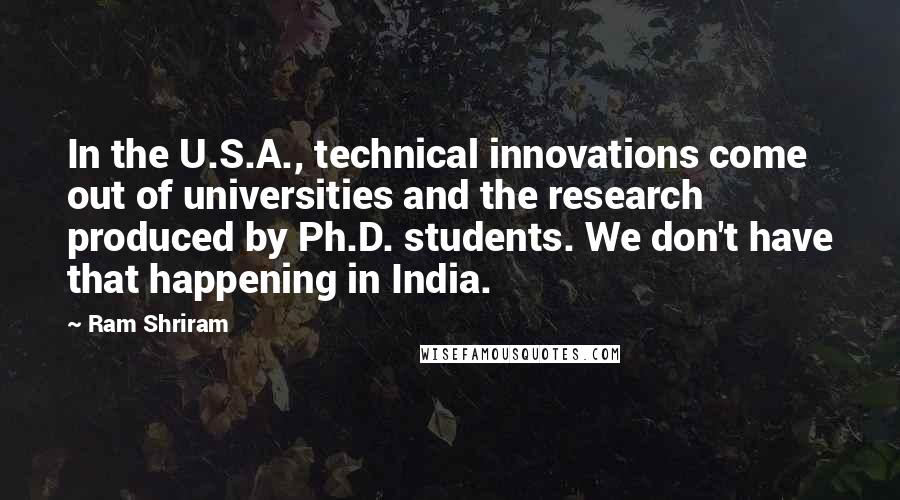 Ram Shriram Quotes: In the U.S.A., technical innovations come out of universities and the research produced by Ph.D. students. We don't have that happening in India.