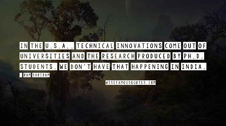 Ram Shriram Quotes: In the U.S.A., technical innovations come out of universities and the research produced by Ph.D. students. We don't have that happening in India.