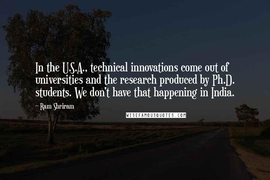 Ram Shriram Quotes: In the U.S.A., technical innovations come out of universities and the research produced by Ph.D. students. We don't have that happening in India.