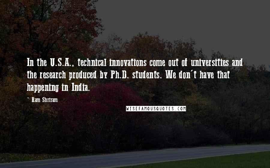 Ram Shriram Quotes: In the U.S.A., technical innovations come out of universities and the research produced by Ph.D. students. We don't have that happening in India.