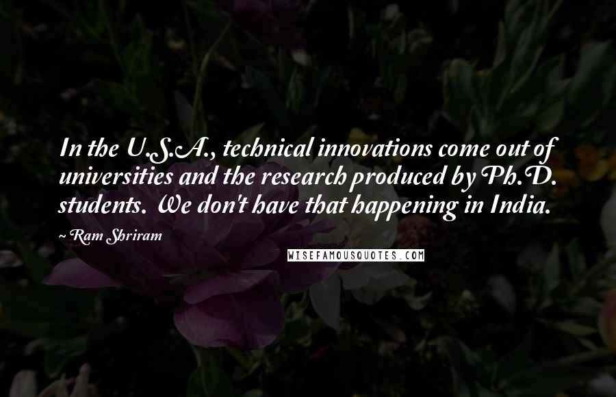 Ram Shriram Quotes: In the U.S.A., technical innovations come out of universities and the research produced by Ph.D. students. We don't have that happening in India.