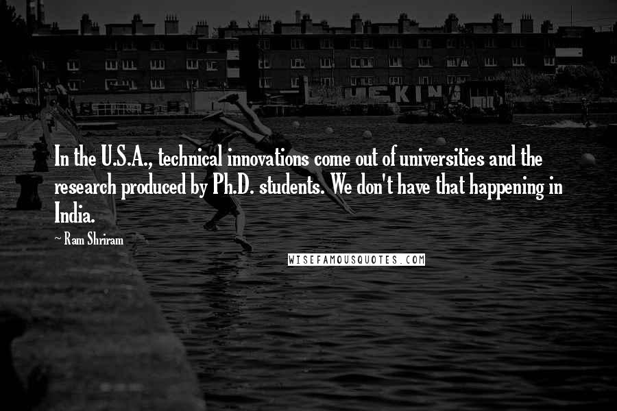 Ram Shriram Quotes: In the U.S.A., technical innovations come out of universities and the research produced by Ph.D. students. We don't have that happening in India.