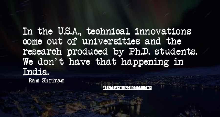 Ram Shriram Quotes: In the U.S.A., technical innovations come out of universities and the research produced by Ph.D. students. We don't have that happening in India.