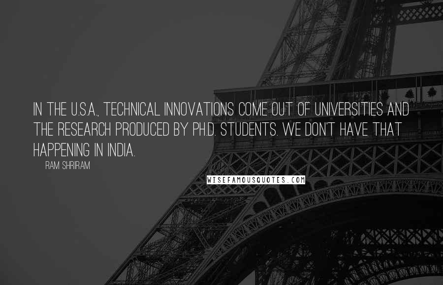 Ram Shriram Quotes: In the U.S.A., technical innovations come out of universities and the research produced by Ph.D. students. We don't have that happening in India.