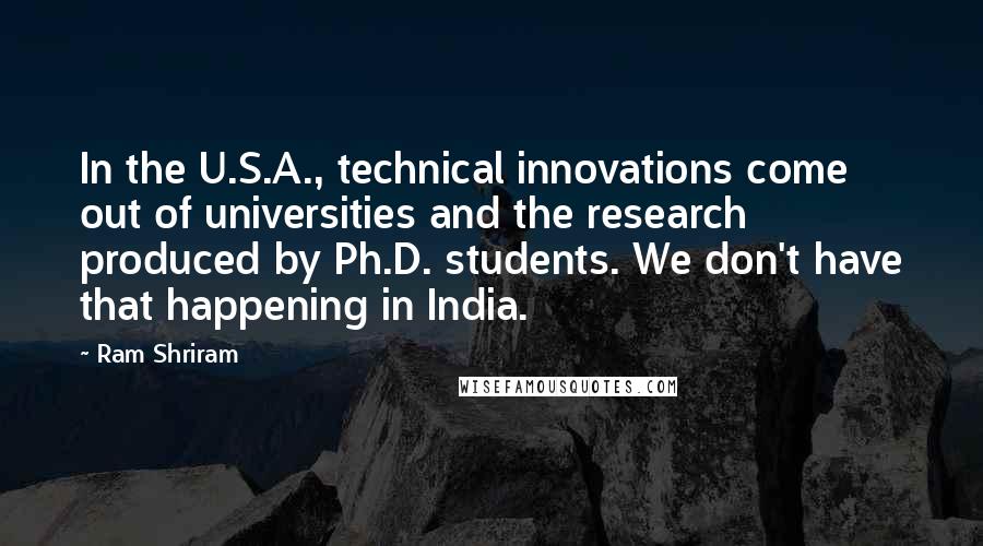 Ram Shriram Quotes: In the U.S.A., technical innovations come out of universities and the research produced by Ph.D. students. We don't have that happening in India.