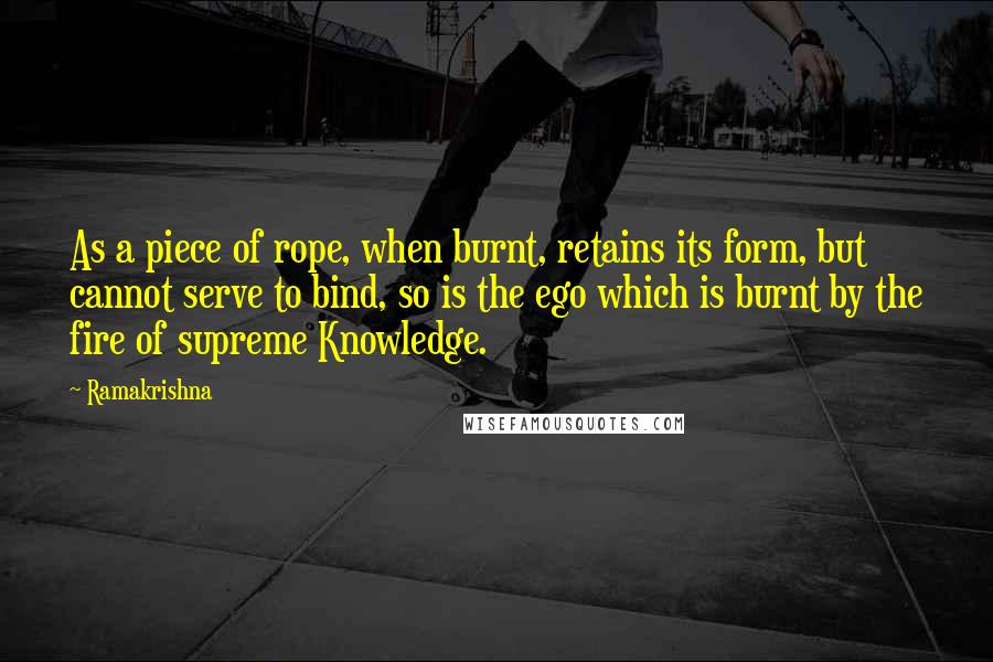 Ramakrishna Quotes: As a piece of rope, when burnt, retains its form, but cannot serve to bind, so is the ego which is burnt by the fire of supreme Knowledge.