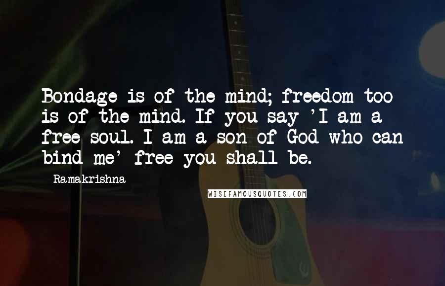 Ramakrishna Quotes: Bondage is of the mind; freedom too is of the mind. If you say 'I am a free soul. I am a son of God who can bind me' free you shall be.