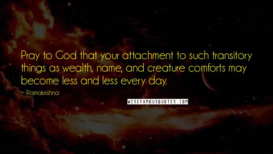 Ramakrishna Quotes: Pray to God that your attachment to such transitory things as wealth, name, and creature comforts may become less and less every day.