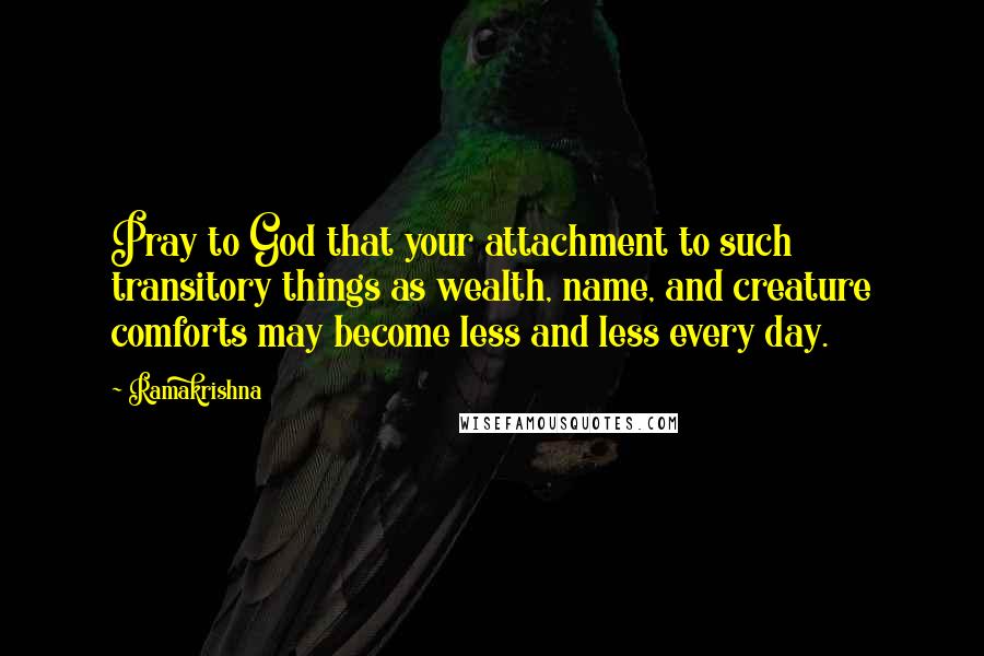 Ramakrishna Quotes: Pray to God that your attachment to such transitory things as wealth, name, and creature comforts may become less and less every day.