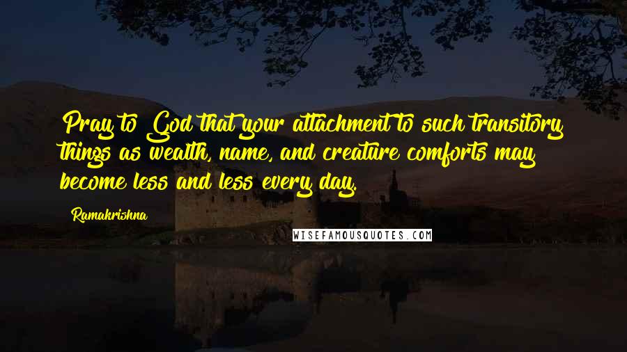 Ramakrishna Quotes: Pray to God that your attachment to such transitory things as wealth, name, and creature comforts may become less and less every day.