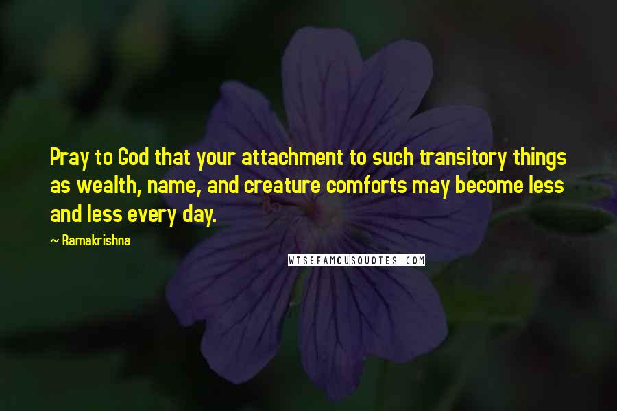 Ramakrishna Quotes: Pray to God that your attachment to such transitory things as wealth, name, and creature comforts may become less and less every day.