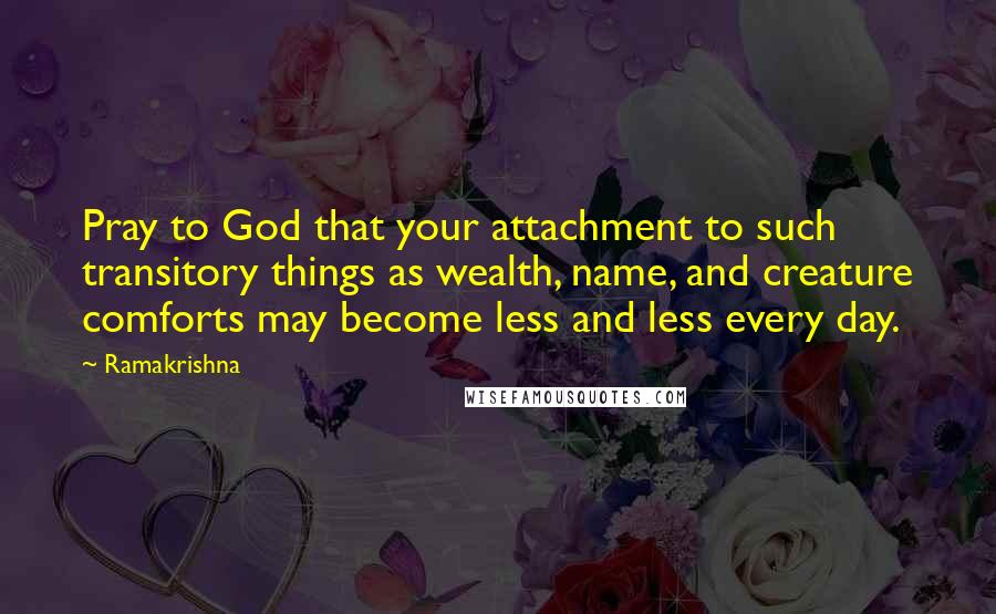 Ramakrishna Quotes: Pray to God that your attachment to such transitory things as wealth, name, and creature comforts may become less and less every day.