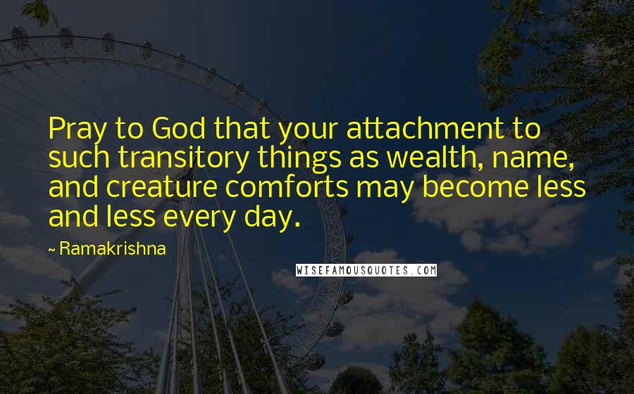 Ramakrishna Quotes: Pray to God that your attachment to such transitory things as wealth, name, and creature comforts may become less and less every day.