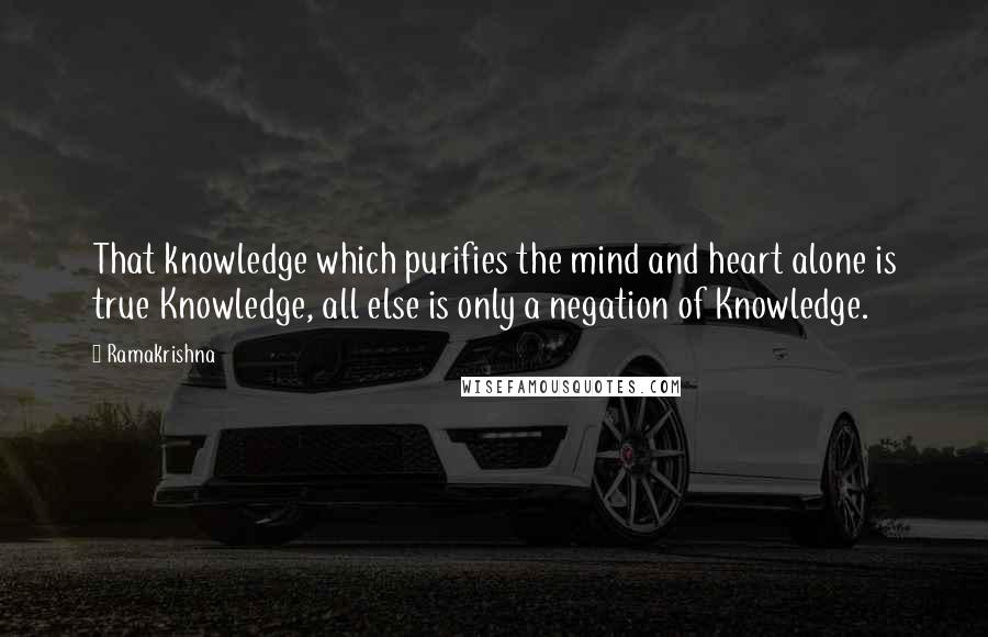 Ramakrishna Quotes: That knowledge which purifies the mind and heart alone is true Knowledge, all else is only a negation of Knowledge.