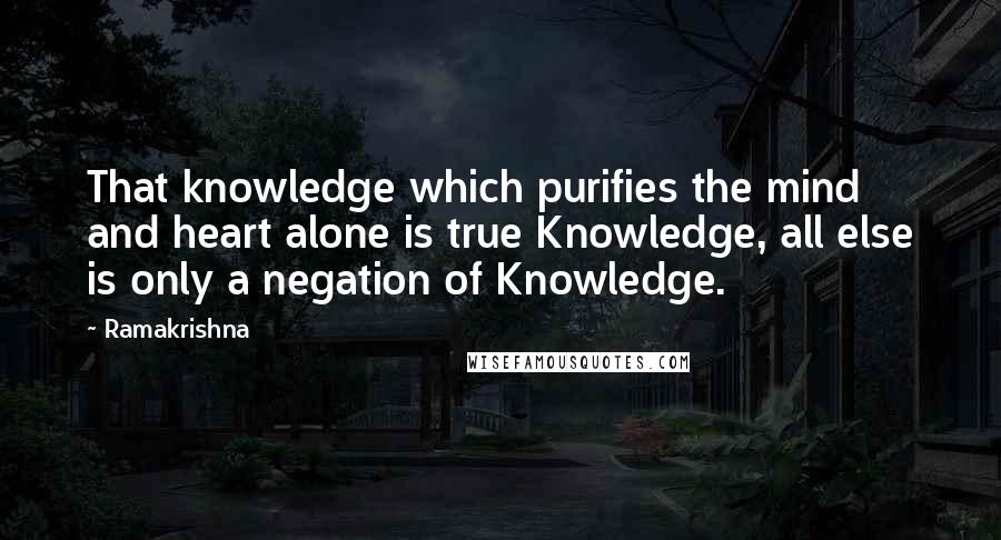 Ramakrishna Quotes: That knowledge which purifies the mind and heart alone is true Knowledge, all else is only a negation of Knowledge.