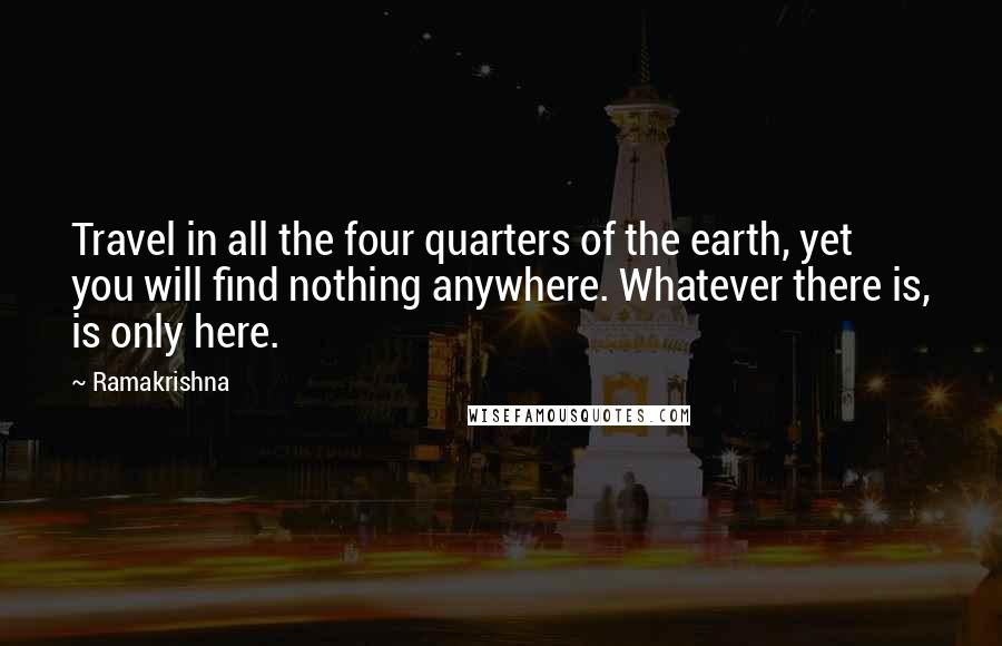 Ramakrishna Quotes: Travel in all the four quarters of the earth, yet you will find nothing anywhere. Whatever there is, is only here.