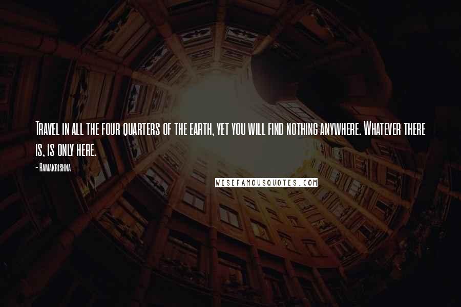 Ramakrishna Quotes: Travel in all the four quarters of the earth, yet you will find nothing anywhere. Whatever there is, is only here.