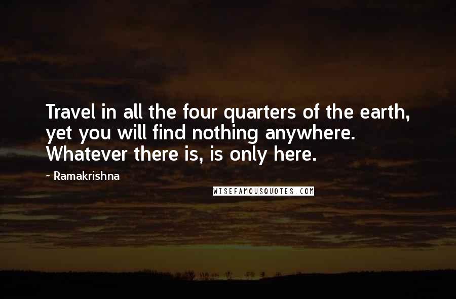 Ramakrishna Quotes: Travel in all the four quarters of the earth, yet you will find nothing anywhere. Whatever there is, is only here.