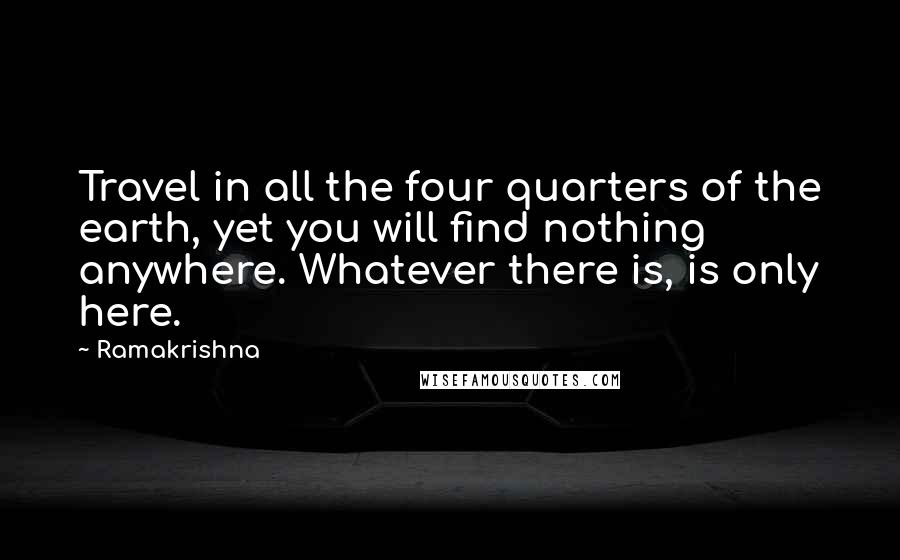 Ramakrishna Quotes: Travel in all the four quarters of the earth, yet you will find nothing anywhere. Whatever there is, is only here.