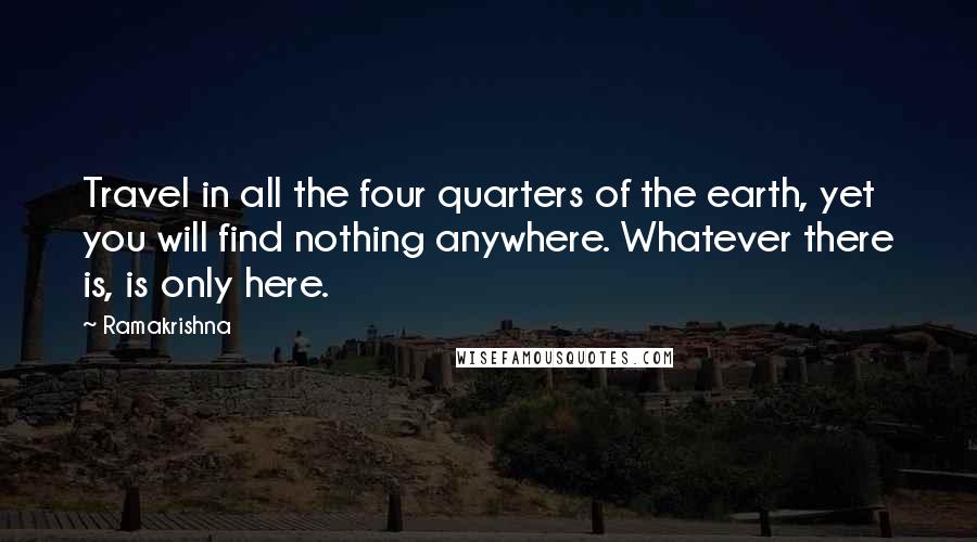 Ramakrishna Quotes: Travel in all the four quarters of the earth, yet you will find nothing anywhere. Whatever there is, is only here.