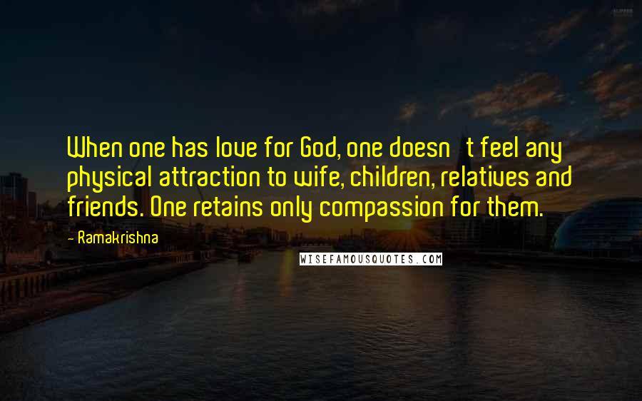 Ramakrishna Quotes: When one has love for God, one doesn't feel any physical attraction to wife, children, relatives and friends. One retains only compassion for them.