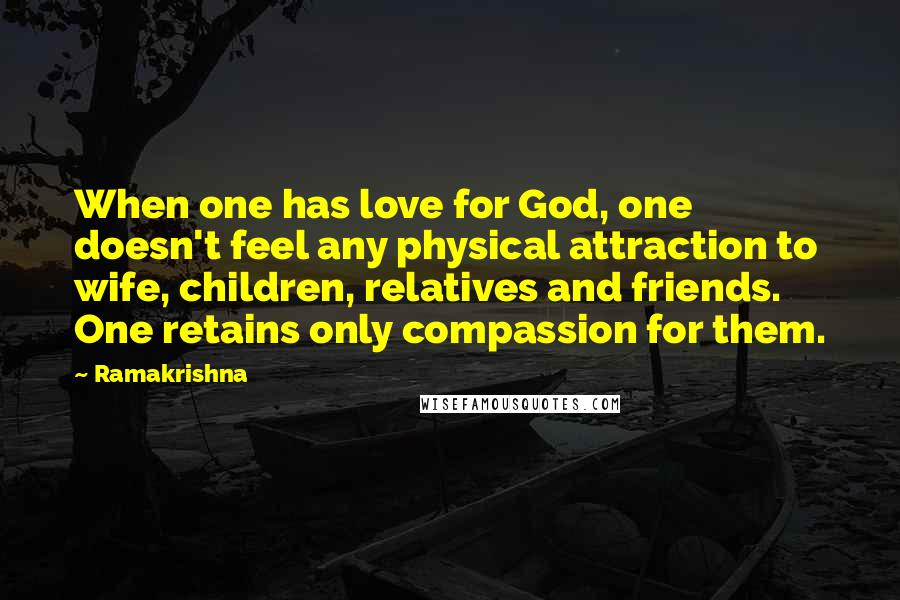 Ramakrishna Quotes: When one has love for God, one doesn't feel any physical attraction to wife, children, relatives and friends. One retains only compassion for them.