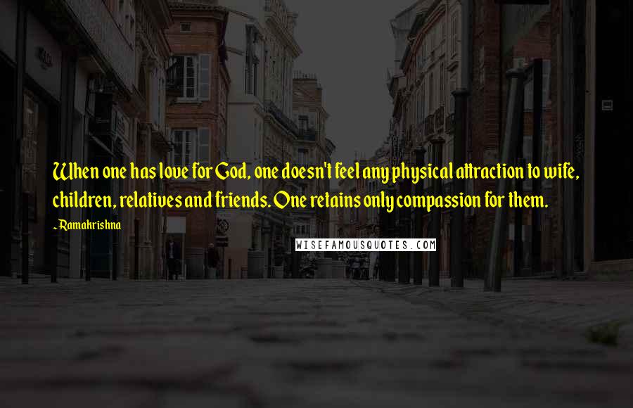 Ramakrishna Quotes: When one has love for God, one doesn't feel any physical attraction to wife, children, relatives and friends. One retains only compassion for them.