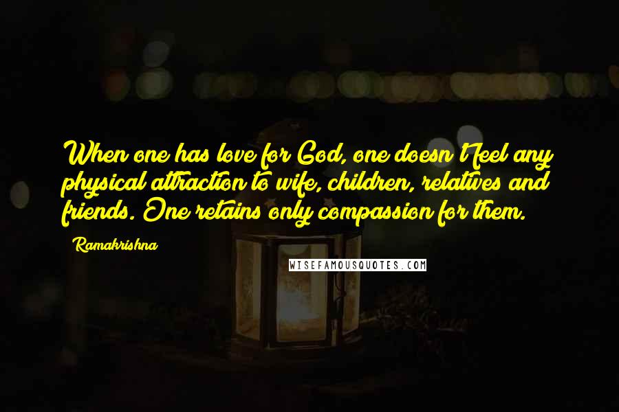 Ramakrishna Quotes: When one has love for God, one doesn't feel any physical attraction to wife, children, relatives and friends. One retains only compassion for them.