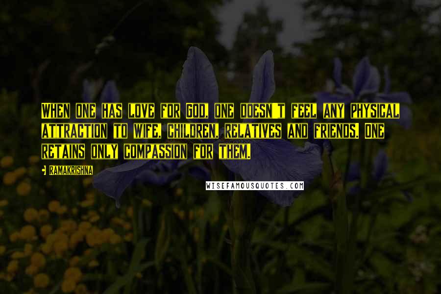 Ramakrishna Quotes: When one has love for God, one doesn't feel any physical attraction to wife, children, relatives and friends. One retains only compassion for them.