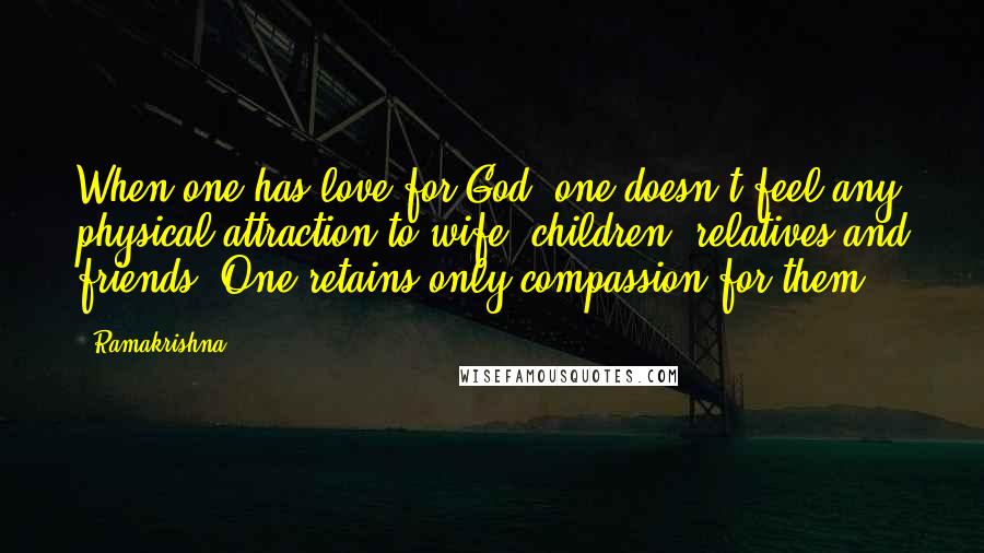 Ramakrishna Quotes: When one has love for God, one doesn't feel any physical attraction to wife, children, relatives and friends. One retains only compassion for them.